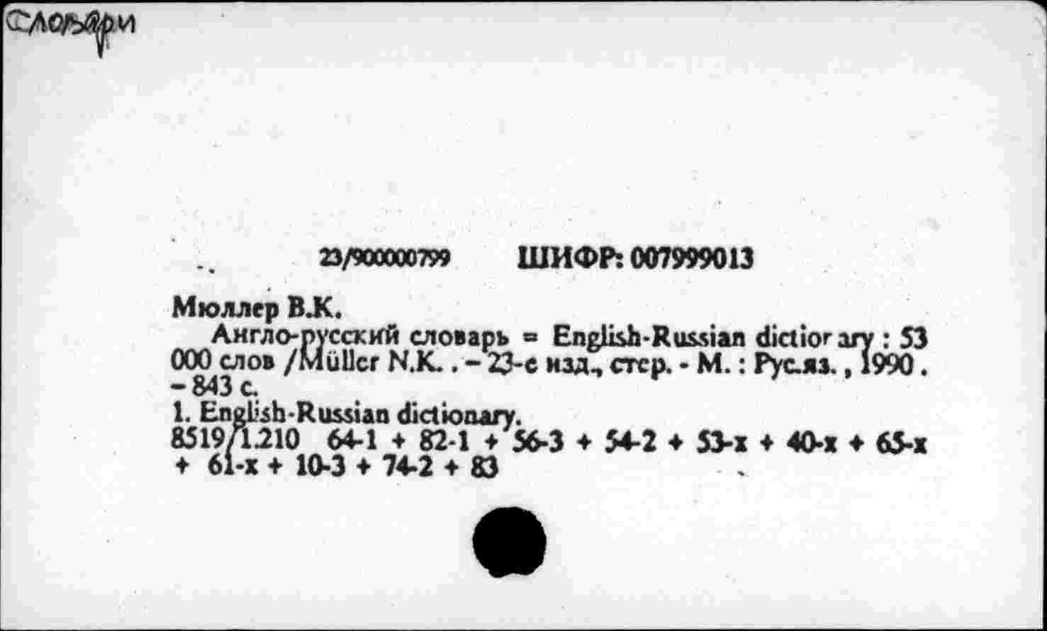 ﻿23/900000799 ШИФР: 007999013
Мюллер В.К.
Англо-русский словарь = English-Russian dictiorary : 53 ООО слов /Muller NX . - 23-е изд, стер. - М.: Русла., 1990. -843 с
1. Engl'sh-Russian dictionary.
85197L210 64-1 + 82-1 + 56-3 ♦ 54-2 ♦ 53-х * 40-1 ♦ 65-х
♦ 61-х + 10-3 *74-2 + 83